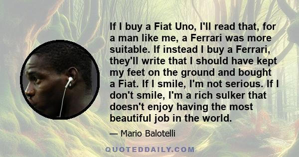 If I buy a Fiat Uno, I'll read that, for a man like me, a Ferrari was more suitable. If instead I buy a Ferrari, they'll write that I should have kept my feet on the ground and bought a Fiat. If I smile, I'm not