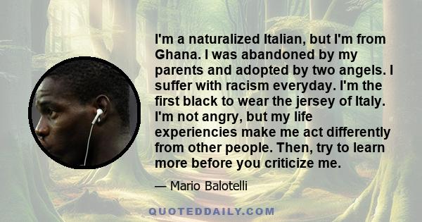 I'm a naturalized Italian, but I'm from Ghana. I was abandoned by my parents and adopted by two angels. I suffer with racism everyday. I'm the first black to wear the jersey of Italy. I'm not angry, but my life