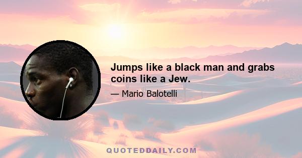 Jumps like a black man and grabs coins like a Jew.