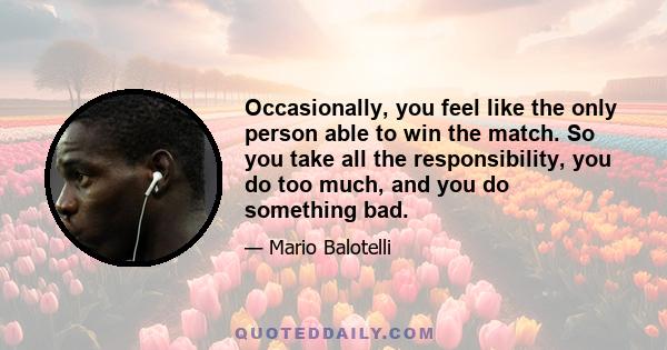 Occasionally, you feel like the only person able to win the match. So you take all the responsibility, you do too much, and you do something bad.