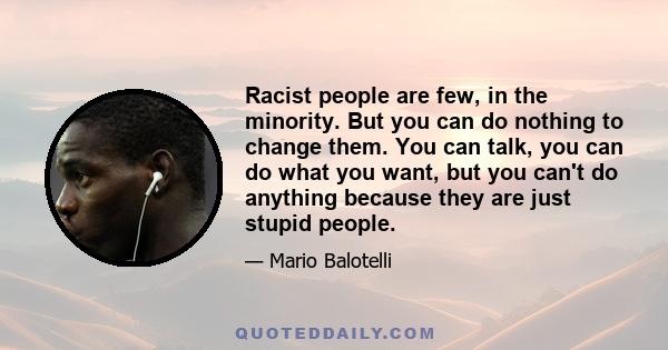 Racist people are few, in the minority. But you can do nothing to change them. You can talk, you can do what you want, but you can't do anything because they are just stupid people.