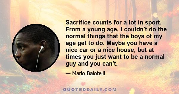 Sacrifice counts for a lot in sport. From a young age, I couldn't do the normal things that the boys of my age get to do. Maybe you have a nice car or a nice house, but at times you just want to be a normal guy and you