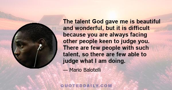 The talent God gave me is beautiful and wonderful, but it is difficult because you are always facing other people keen to judge you. There are few people with such talent, so there are few able to judge what I am doing.