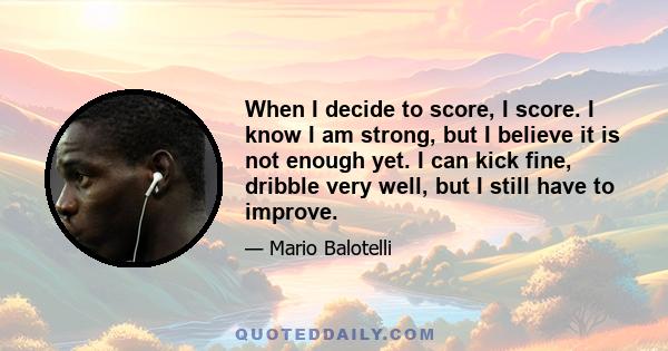 When I decide to score, I score. I know I am strong, but I believe it is not enough yet. I can kick fine, dribble very well, but I still have to improve.