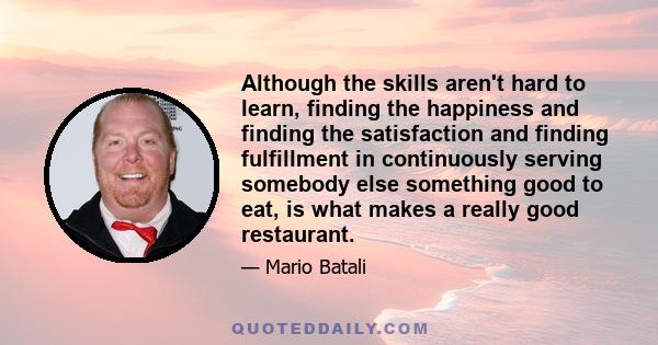 Although the skills aren't hard to learn, finding the happiness and finding the satisfaction and finding fulfillment in continuously serving somebody else something good to eat, is what makes a really good restaurant.