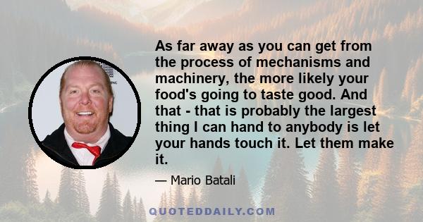 As far away as you can get from the process of mechanisms and machinery, the more likely your food's going to taste good. And that - that is probably the largest thing I can hand to anybody is let your hands touch it.