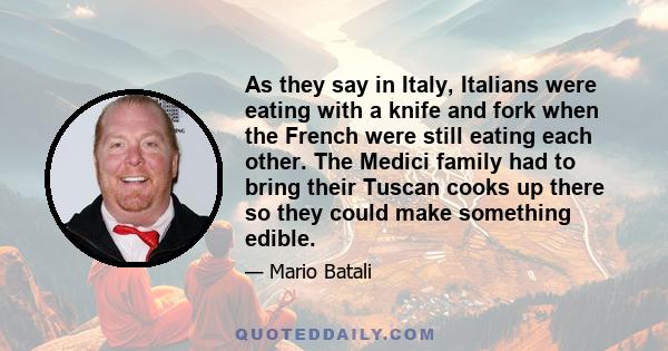 As they say in Italy, Italians were eating with a knife and fork when the French were still eating each other. The Medici family had to bring their Tuscan cooks up there so they could make something edible.