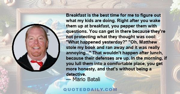 Breakfast is the best time for me to figure out what my kids are doing. Right after you wake them up at breakfast, you pepper them with questions. You can get in there because they're not protecting what they thought