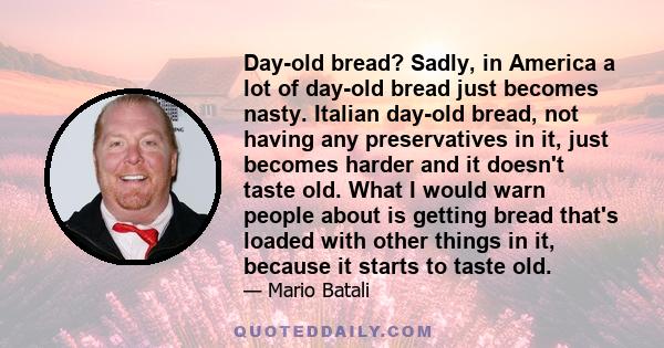 Day-old bread? Sadly, in America a lot of day-old bread just becomes nasty. Italian day-old bread, not having any preservatives in it, just becomes harder and it doesn't taste old. What I would warn people about is