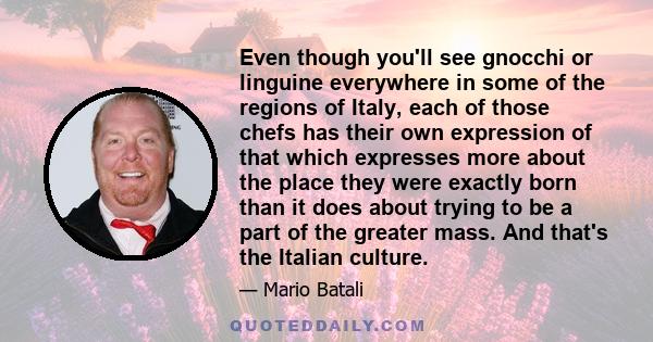 Even though you'll see gnocchi or linguine everywhere in some of the regions of Italy, each of those chefs has their own expression of that which expresses more about the place they were exactly born than it does about