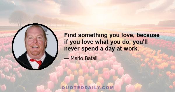 Find something you love, because if you love what you do, you'll never spend a day at work.