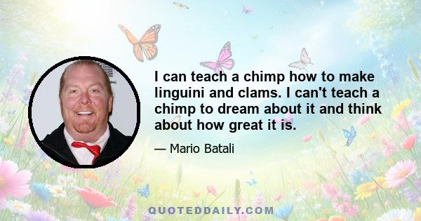 I can teach a chimp how to make linguini and clams. I can't teach a chimp to dream about it and think about how great it is.