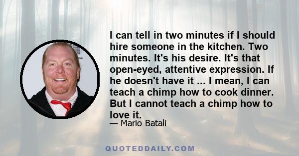 I can tell in two minutes if I should hire someone in the kitchen. Two minutes. It's his desire. It's that open-eyed, attentive expression. If he doesn't have it ... I mean, I can teach a chimp how to cook dinner. But I 