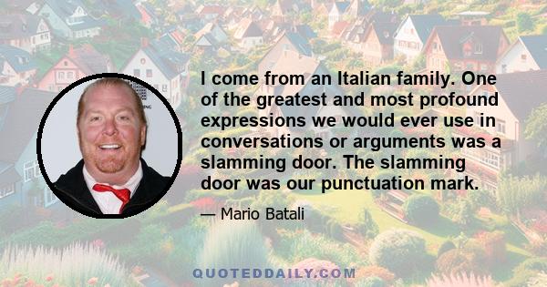 I come from an Italian family. One of the greatest and most profound expressions we would ever use in conversations or arguments was a slamming door. The slamming door was our punctuation mark.