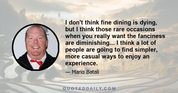 I don't think fine dining is dying, but I think those rare occasions when you really want the fanciness are diminishing... I think a lot of people are going to find simpler, more casual ways to enjoy an experience.