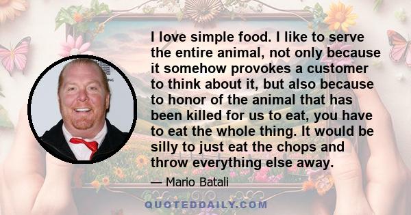 I love simple food. I like to serve the entire animal, not only because it somehow provokes a customer to think about it, but also because to honor of the animal that has been killed for us to eat, you have to eat the