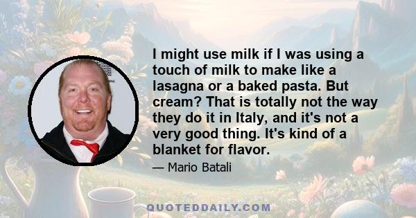 I might use milk if I was using a touch of milk to make like a lasagna or a baked pasta. But cream? That is totally not the way they do it in Italy, and it's not a very good thing. It's kind of a blanket for flavor.