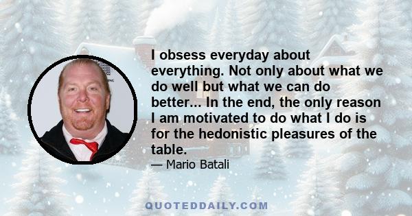 I obsess everyday about everything. Not only about what we do well but what we can do better... In the end, the only reason I am motivated to do what I do is for the hedonistic pleasures of the table.