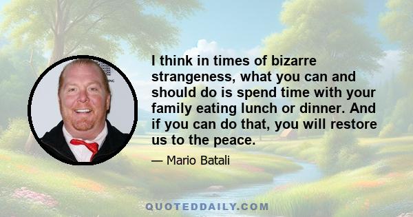 I think in times of bizarre strangeness, what you can and should do is spend time with your family eating lunch or dinner. And if you can do that, you will restore us to the peace.