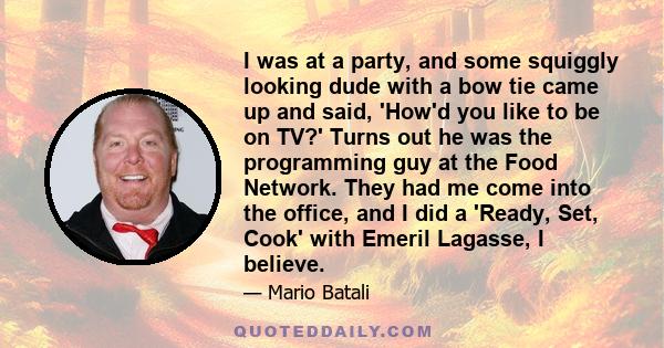 I was at a party, and some squiggly looking dude with a bow tie came up and said, 'How'd you like to be on TV?' Turns out he was the programming guy at the Food Network. They had me come into the office, and I did a