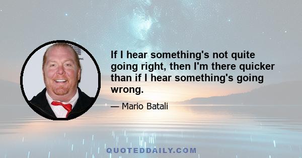 If I hear something's not quite going right, then I'm there quicker than if I hear something's going wrong.