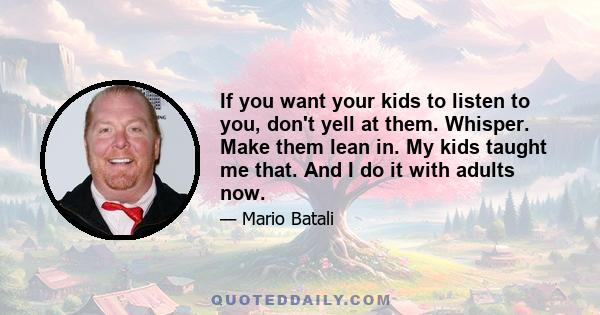 If you want your kids to listen to you, don't yell at them. Whisper. Make them lean in. My kids taught me that. And I do it with adults now.