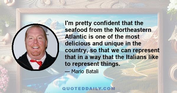 I'm pretty confident that the seafood from the Northeastern Atlantic is one of the most delicious and unique in the country, so that we can represent that in a way that the Italians like to represent things.