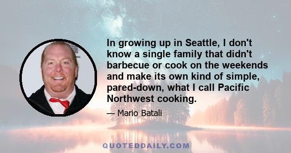 In growing up in Seattle, I don't know a single family that didn't barbecue or cook on the weekends and make its own kind of simple, pared-down, what I call Pacific Northwest cooking.