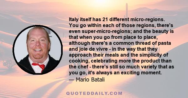 Italy itself has 21 different micro-regions. You go within each of those regions, there's even super-micro-regions; and the beauty is that when you go from place to place, although there's a common thread of pasta and