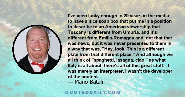 I've been lucky enough in 20 years in the media to have a nice soap box that put me in a position to describe to an American viewership that Tuscany is different from Umbria, and it's different from Emilia-Romagna and,