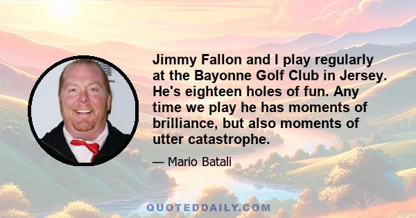 Jimmy Fallon and I play regularly at the Bayonne Golf Club in Jersey. He's eighteen holes of fun. Any time we play he has moments of brilliance, but also moments of utter catastrophe.