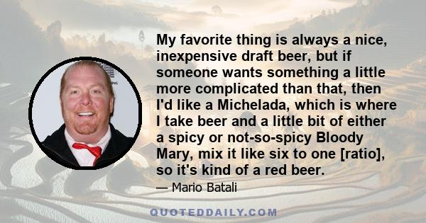 My favorite thing is always a nice, inexpensive draft beer, but if someone wants something a little more complicated than that, then I'd like a Michelada, which is where I take beer and a little bit of either a spicy or 