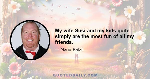 My wife Susi and my kids quite simply are the most fun of all my friends.