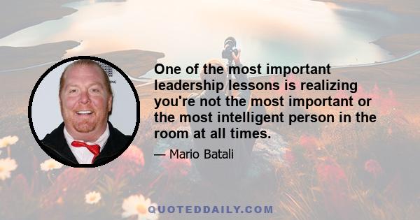 One of the most important leadership lessons is realizing you're not the most important or the most intelligent person in the room at all times.