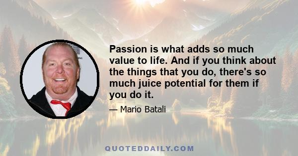 Passion is what adds so much value to life. And if you think about the things that you do, there's so much juice potential for them if you do it.