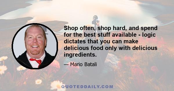 Shop often, shop hard, and spend for the best stuff available - logic dictates that you can make delicious food only with delicious ingredients.