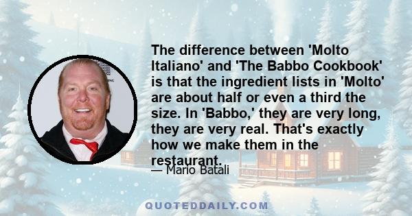 The difference between 'Molto Italiano' and 'The Babbo Cookbook' is that the ingredient lists in 'Molto' are about half or even a third the size. In 'Babbo,' they are very long, they are very real. That's exactly how we 