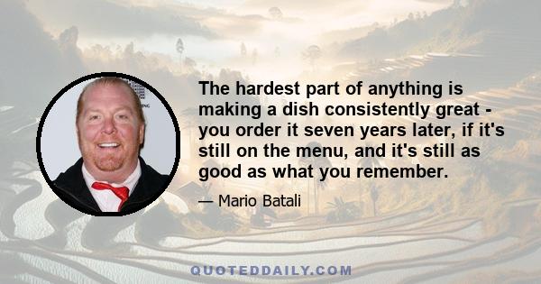 The hardest part of anything is making a dish consistently great - you order it seven years later, if it's still on the menu, and it's still as good as what you remember.