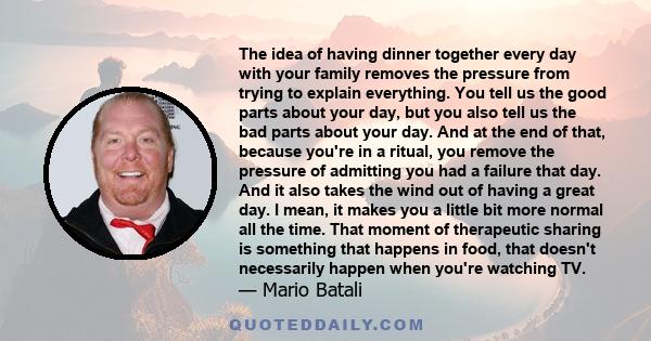 The idea of having dinner together every day with your family removes the pressure from trying to explain everything. You tell us the good parts about your day, but you also tell us the bad parts about your day. And at