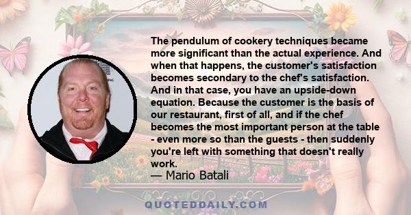 The pendulum of cookery techniques became more significant than the actual experience. And when that happens, the customer's satisfaction becomes secondary to the chef's satisfaction. And in that case, you have an