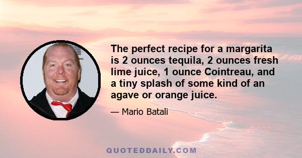 The perfect recipe for a margarita is 2 ounces tequila, 2 ounces fresh lime juice, 1 ounce Cointreau, and a tiny splash of some kind of an agave or orange juice.