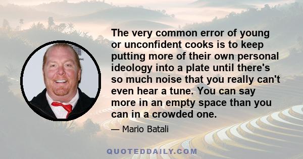 The very common error of young or unconfident cooks is to keep putting more of their own personal ideology into a plate until there's so much noise that you really can't even hear a tune. You can say more in an empty