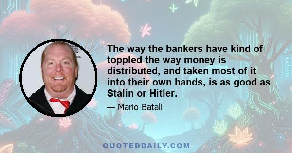 The way the bankers have kind of toppled the way money is distributed, and taken most of it into their own hands, is as good as Stalin or Hitler.