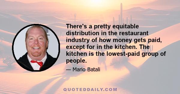 There's a pretty equitable distribution in the restaurant industry of how money gets paid, except for in the kitchen. The kitchen is the lowest-paid group of people.