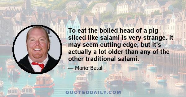 To eat the boiled head of a pig sliced like salami is very strange. It may seem cutting edge, but it's actually a lot older than any of the other traditional salami.