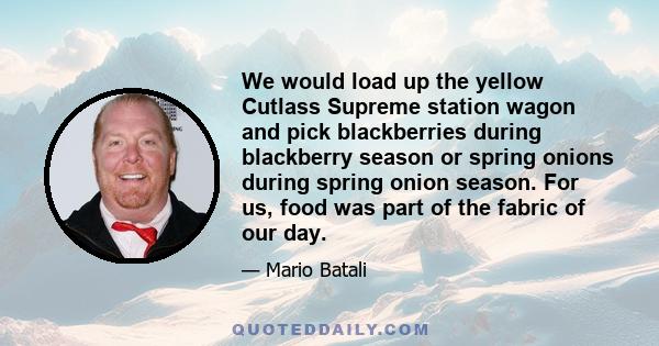 We would load up the yellow Cutlass Supreme station wagon and pick blackberries during blackberry season or spring onions during spring onion season. For us, food was part of the fabric of our day.