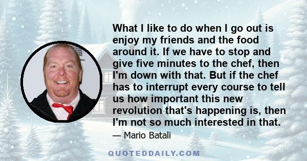 What I like to do when I go out is enjoy my friends and the food around it. If we have to stop and give five minutes to the chef, then I'm down with that. But if the chef has to interrupt every course to tell us how