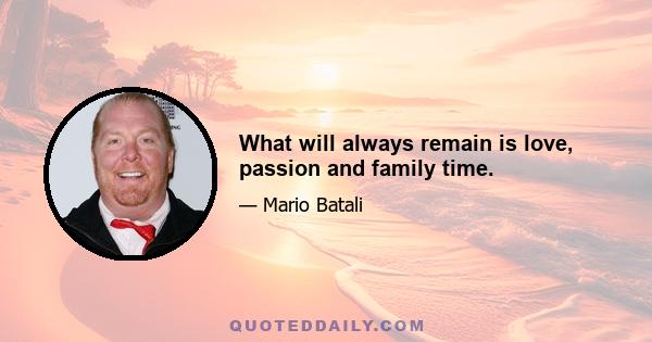 What will always remain is love, passion and family time.