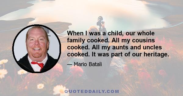 When I was a child, our whole family cooked. All my cousins cooked. All my aunts and uncles cooked. It was part of our heritage.