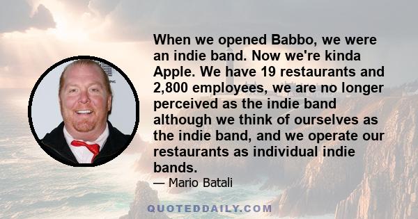 When we opened Babbo, we were an indie band. Now we're kinda Apple. We have 19 restaurants and 2,800 employees, we are no longer perceived as the indie band although we think of ourselves as the indie band, and we